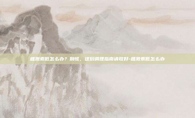 雌激素低怎么办？别慌，这份调理指南请收好-雌激素低怎么办
