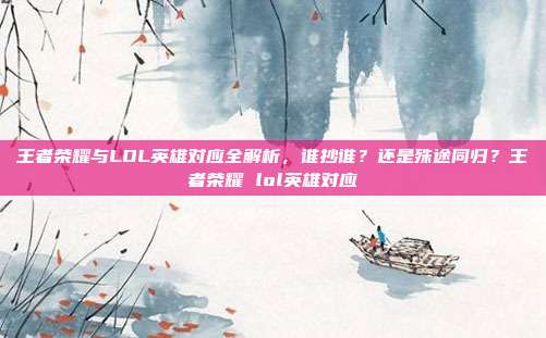 王者荣耀与LOL英雄对应全解析,谁抄谁?还是殊途同归?王者荣耀 lol英雄对应
