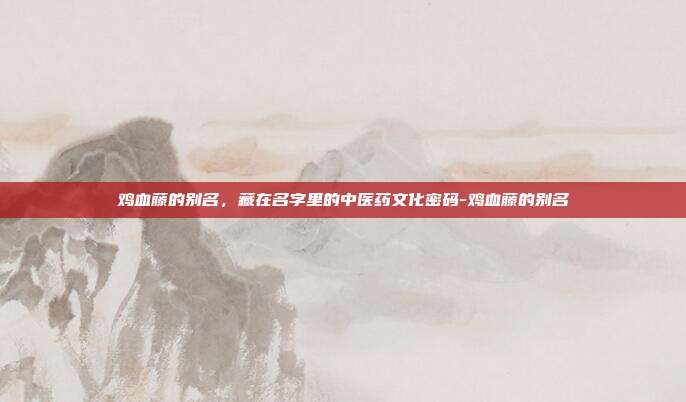 鸡血藤的别名,藏在名字里的中医药文化密码-鸡血藤的别名