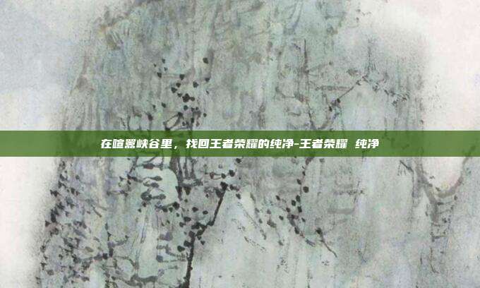 在喧嚣峡谷里,找回王者荣耀的纯净-王者荣耀 纯净