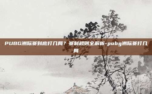 PUBG洲际赛到底打几局?赛制规则全解析-pubg洲际赛打几局