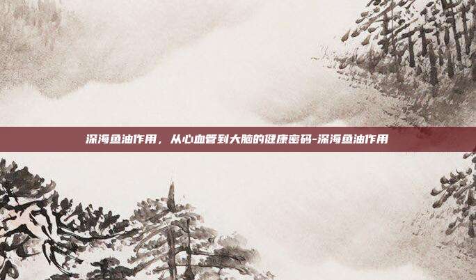 深海鱼油作用，从心血管到大脑的健康密码-深海鱼油作用