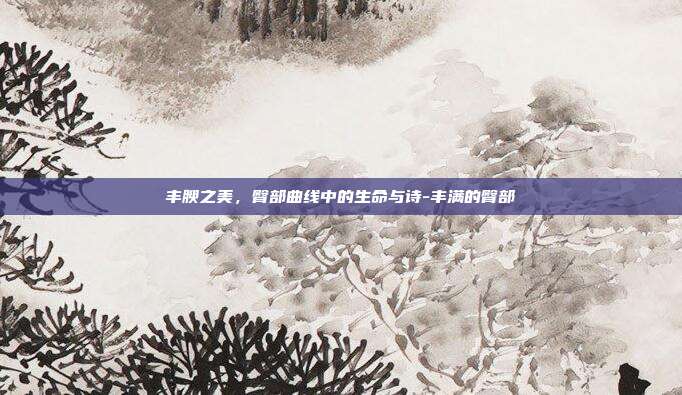 丰腴之美，臀部曲线中的生命与诗-丰满的臀部