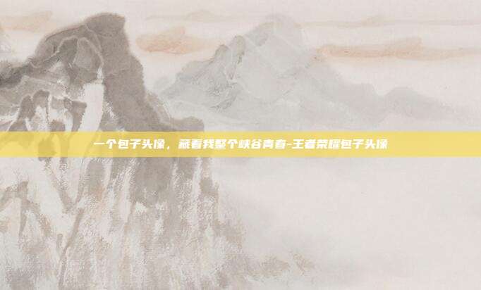 一个包子头像，藏着我整个峡谷青春-王者荣耀包子头像
