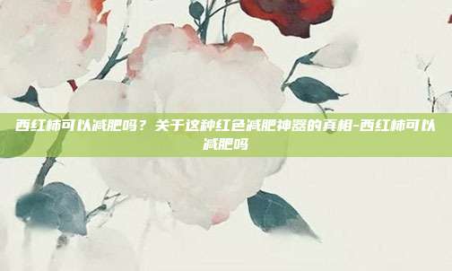 西红柿可以减肥吗?关于这种红色减肥神器的真相-西红柿可以减肥吗