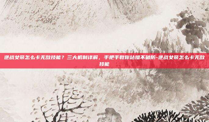 逆战女帝怎么卡无敌技能？三大机制详解，手把手教你站撸不破防-逆战女帝怎么卡无敌技能