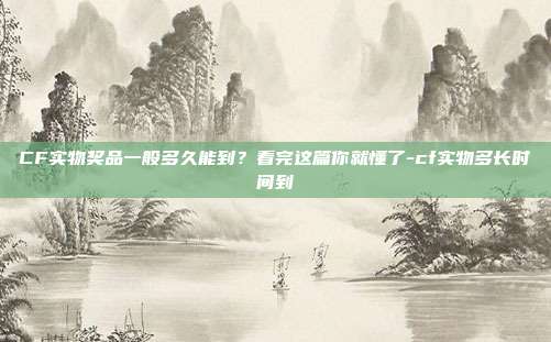 CF实物奖品一般多久能到?看完这篇你就懂了-cf实物多长时间到