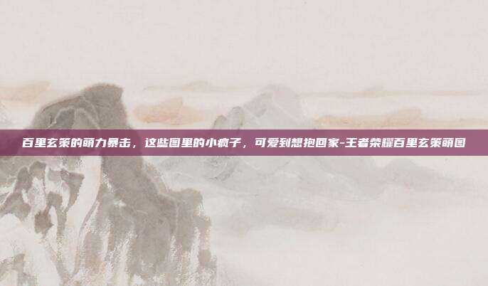 百里玄策的萌力暴击，这些图里的小疯子，可爱到想抱回家-王者荣耀百里玄策萌图