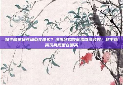 和平精英玩具模型在哪买？这份吃鸡收藏指南请收好！和平精英玩具模型在哪买