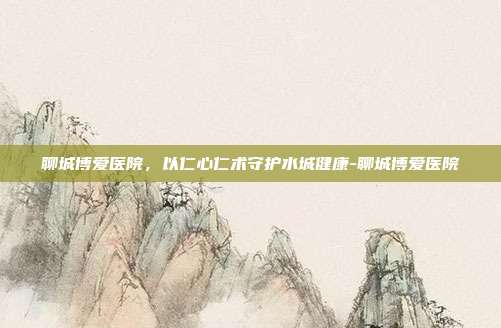 聊城博爱医院，以仁心仁术守护水城健康-聊城博爱医院