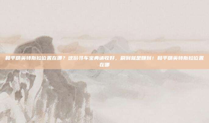 和平精英特斯拉位置在哪？这份寻车宝典请收好，刷到就是赚到！和平精英特斯拉位置在哪