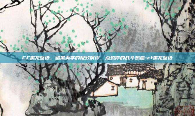 CF黑龙壁纸,暗黑美学的极致演绎,点燃你的战斗热血-cf黑龙壁纸