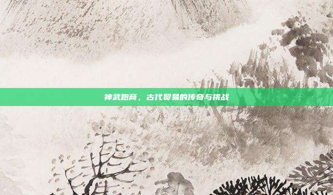 神武跑商，古代贸易的传奇与挑战