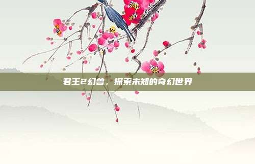 君王2幻兽,探索未知的奇幻世界