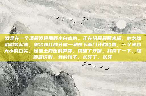 我是在一个清晨发现那颗小白点的。正在给晨晨喂米糊，他忽然咯咯笑起来，露出粉红的牙床—就在下面门牙的位置，一个米粒大小的白尖，像破土而出的笋芽，顶破了牙龈。我愣了一下，随即意识到，我的孩子，长牙了。长牙