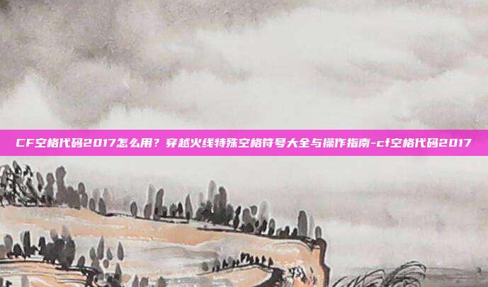 CF空格代码2017怎么用？穿越火线特殊空格符号大全与操作指南-cf空格代码2017