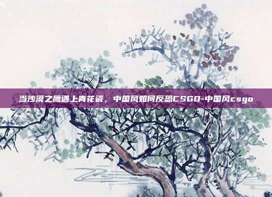 当沙漠之鹰遇上青花瓷，中国风如何反恐CSGO-中国风csgo