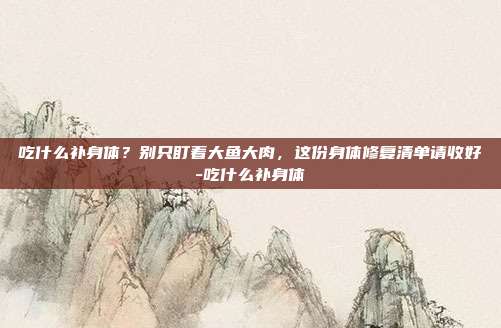吃什么补身体？别只盯着大鱼大肉，这份身体修复清单请收好-吃什么补身体