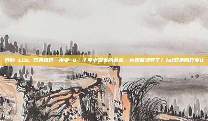 我的 LOL 蓝色精粹一夜变 0,十年老玩家的青春,也跟着清零了?lol蓝色精粹变0