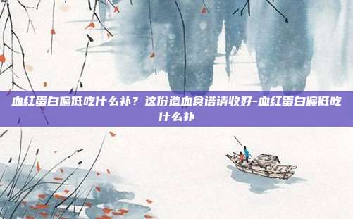 血红蛋白偏低吃什么补？这份造血食谱请收好-血红蛋白偏低吃什么补