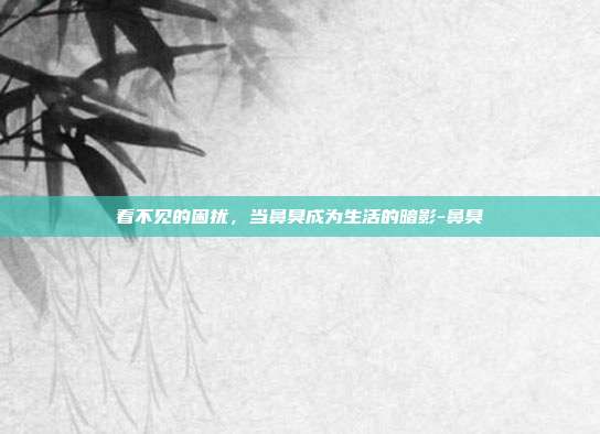看不见的困扰,当鼻臭成为生活的暗影-鼻臭
