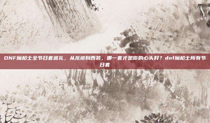 DNF魔枪士全节日套巡礼,从龙袍到西装,哪一套才是你的心头好?dnf魔枪士所有节日套