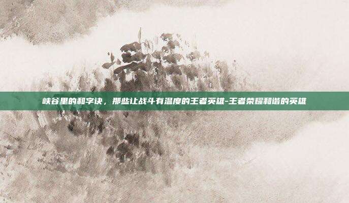 峡谷里的和字诀，那些让战斗有温度的王者英雄-王者荣耀和谐的英雄