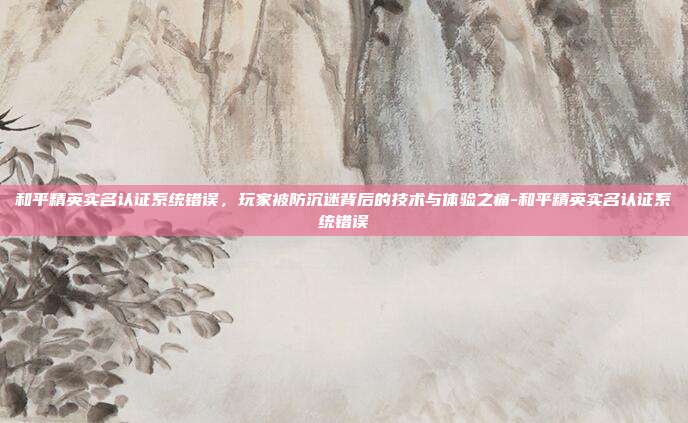 和平精英实名认证系统错误，玩家被防沉迷背后的技术与体验之痛-和平精英实名认证系统错误