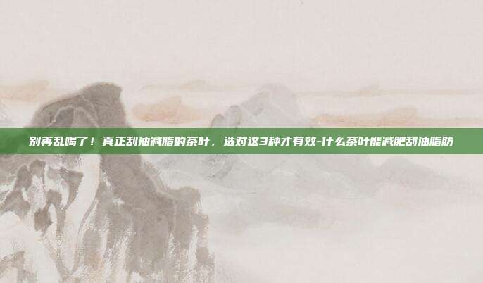 别再乱喝了！真正刮油减脂的茶叶，选对这3种才有效-什么茶叶能减肥刮油脂肪
