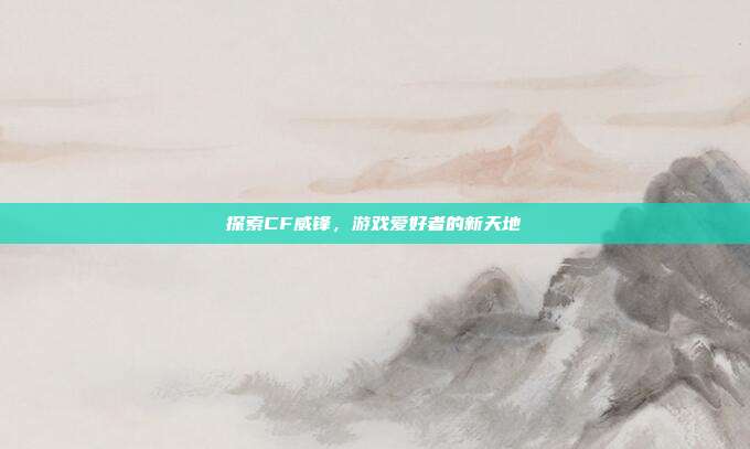 探索CF威锋,游戏爱好者的新天地