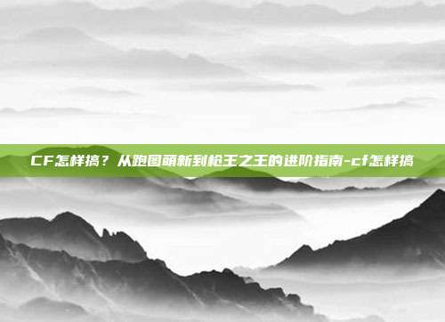 CF怎样搞？从跑图萌新到枪王之王的进阶指南-cf怎样搞