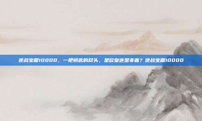 逆战宝箱10000,一把钥匙的尽头,是欧皇还是非酋?逆战宝箱10000
