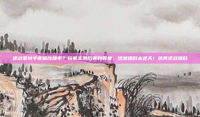 逆战策划半夜偷改爆率？玩家实测后笑到胃疼，这波爆料太逆天！搞笑逆战爆料