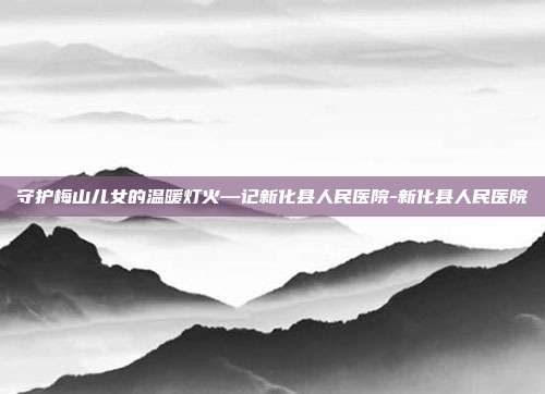 守护梅山儿女的温暖灯火—记新化县人民医院-新化县人民医院
