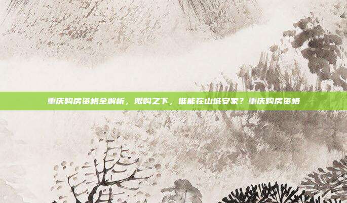 重庆购房资格全解析，限购之下，谁能在山城安家？重庆购房资格