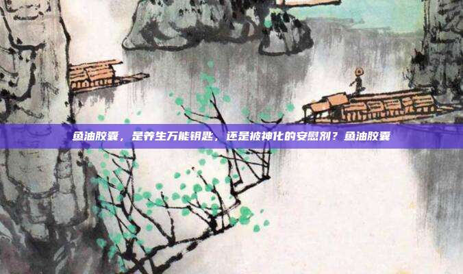 鱼油胶囊,是养生万能钥匙,还是被神化的安慰剂?鱼油胶囊