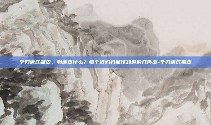 孕妇唐氏筛查,到底查什么?每个准妈妈都该知道的几件事-孕妇唐氏筛查