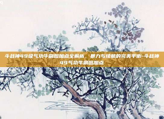 斗战神49级气功牛刷图加点全解析，暴力与续航的完美平衡-斗战神49气功牛刷图加点