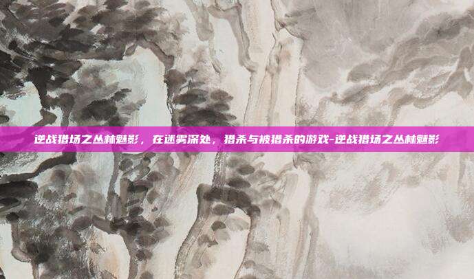 逆战猎场之丛林魅影，在迷雾深处，猎杀与被猎杀的游戏-逆战猎场之丛林魅影