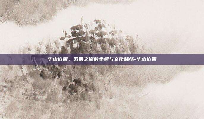 华山位置，五岳之巅的坐标与文化脉络-华山位置