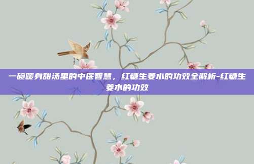 一碗暖身甜汤里的中医智慧,红糖生姜水的功效全解析-红糖生姜水的功效