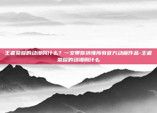 王者荣耀的动漫叫什么？一文带你搞懂所有官方动画作品-王者荣耀的动漫叫什么