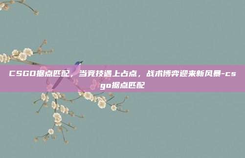 CSGO据点匹配，当竞技遇上占点，战术博弈迎来新风暴-csgo据点匹配