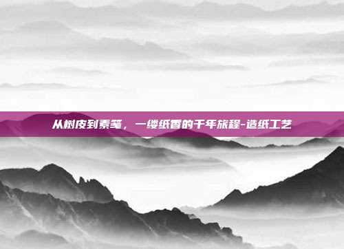 从树皮到素笺,一缕纸香的千年旅程-造纸工艺
