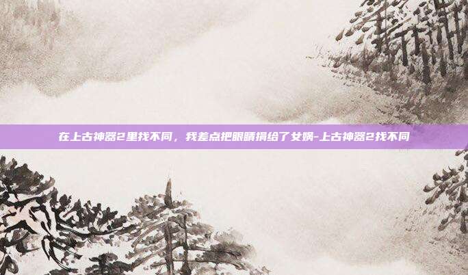 在上古神器2里找不同，我差点把眼睛捐给了女娲-上古神器2找不同