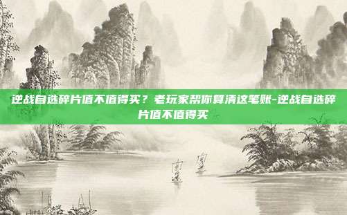 逆战自选碎片值不值得买？老玩家帮你算清这笔账-逆战自选碎片值不值得买