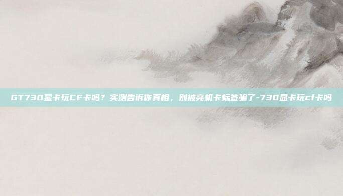 GT730显卡玩CF卡吗？实测告诉你真相，别被亮机卡标签骗了-730显卡玩cf卡吗
