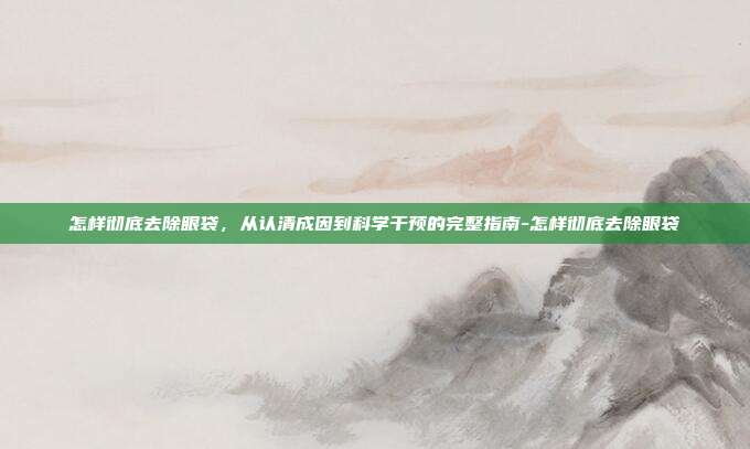 怎样彻底去除眼袋,从认清成因到科学干预的完整指南-怎样彻底去除眼袋