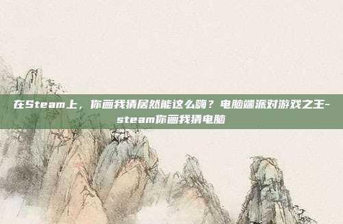 在Steam上,你画我猜居然能这么嗨?电脑端派对游戏之王-steam你画我猜电脑