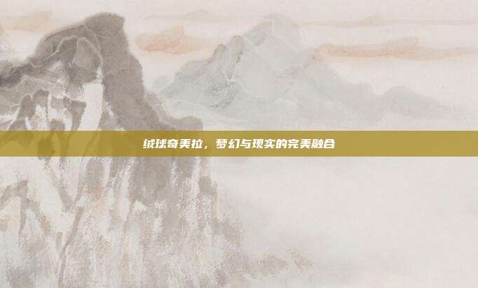 绒球奇美拉,梦幻与现实的完美融合